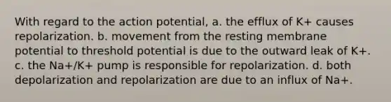 With regard to the action potential, a. the efflux of K+ causes repolarization. b. movement from the resting membrane potential to threshold potential is due to the outward leak of K+. c. the Na+/K+ pump is responsible for repolarization. d. both depolarization and repolarization are due to an influx of Na+.