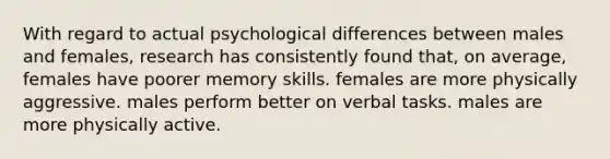 With regard to actual psychological differences between males and females, research has consistently found that, on average, females have poorer memory skills. females are more physically aggressive. males perform better on verbal tasks. males are more physically active.