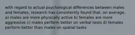 with regard to actual psychological differences between males and females, research has consistently found that, on average, a) males are more physically active b) females are more aggressive c) males perform better on verbal tests d) females perform better than males on spatial tasks