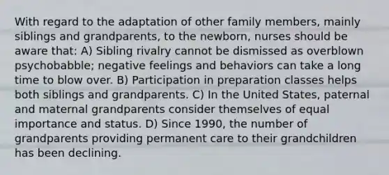 With regard to the adaptation of other family members, mainly siblings and grandparents, to the newborn, nurses should be aware that: A) Sibling rivalry cannot be dismissed as overblown psychobabble; negative feelings and behaviors can take a long time to blow over. B) Participation in preparation classes helps both siblings and grandparents. C) In the United States, paternal and maternal grandparents consider themselves of equal importance and status. D) Since 1990, the number of grandparents providing permanent care to their grandchildren has been declining.