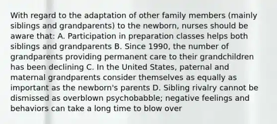 With regard to the adaptation of other family members (mainly siblings and grandparents) to the newborn, nurses should be aware that: A. Participation in preparation classes helps both siblings and grandparents B. Since 1990, the number of grandparents providing permanent care to their grandchildren has been declining C. In the United States, paternal and maternal grandparents consider themselves as equally as important as the newborn's parents D. Sibling rivalry cannot be dismissed as overblown psychobabble; negative feelings and behaviors can take a long time to blow over