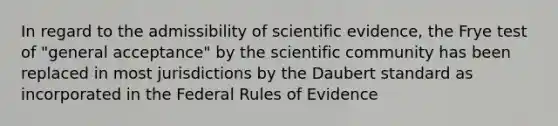 In regard to the admissibility of scientific evidence, the Frye test of "general acceptance" by the scientific community has been replaced in most jurisdictions by the Daubert standard as incorporated in the Federal Rules of Evidence