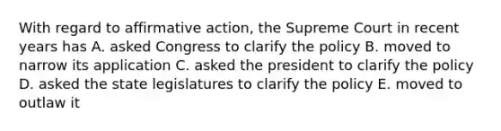 With regard to affirmative action, the Supreme Court in recent years has A. asked Congress to clarify the policy B. moved to narrow its application C. asked the president to clarify the policy D. asked the state legislatures to clarify the policy E. moved to outlaw it