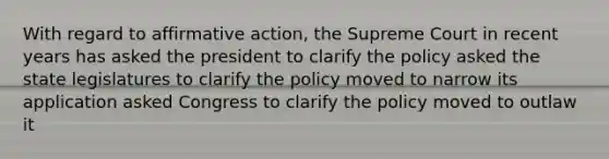 With regard to affirmative action, the Supreme Court in recent years has asked the president to clarify the policy asked the state legislatures to clarify the policy moved to narrow its application asked Congress to clarify the policy moved to outlaw it