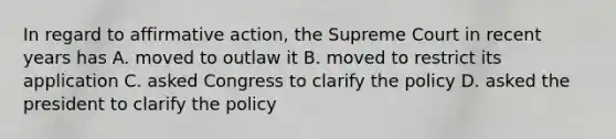 In regard to affirmative action, the Supreme Court in recent years has A. moved to outlaw it B. moved to restrict its application C. asked Congress to clarify the policy D. asked the president to clarify the policy