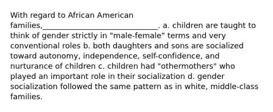 With regard to African American families,______________________________. a. children are taught to think of gender strictly in "male-female" terms and very conventional roles b. both daughters and sons are socialized toward autonomy, independence, self-confidence, and nurturance of children c. children had "othermothers" who played an important role in their socialization d. gender socialization followed the same pattern as in white, middle-class families.