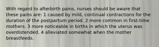 With regard to afterbirth pains, nurses should be aware that these pains are: 1 caused by mild, continual contractions for the duration of the postpartum period. 2 more common in first-time mothers. 3 more noticeable in births in which the uterus was overdistended. 4 alleviated somewhat when the mother breastfeeds.