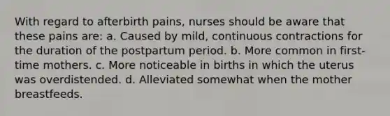 With regard to afterbirth pains, nurses should be aware that these pains are: a. Caused by mild, continuous contractions for the duration of the postpartum period. b. More common in first-time mothers. c. More noticeable in births in which the uterus was overdistended. d. Alleviated somewhat when the mother breastfeeds.