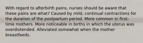 With regard to afterbirth pains, nurses should be aware that these pains are what? Caused by mild, continual contractions for the duration of the postpartum period. More common in first-time mothers. More noticeable in births in which the uterus was overdistended. Alleviated somewhat when the mother breastfeeds.