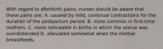 With regard to afterbirth pains, nurses should be aware that these pains are: A. caused by mild, continual contractions for the duration of the postpartum period. B. more common in first-time mothers. C. more noticeable in births in which the uterus was overdistended D. alleviated somewhat when the mother breastfeeds.