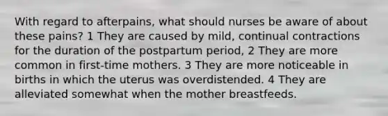 With regard to afterpains, what should nurses be aware of about these pains? 1 They are caused by mild, continual contractions for the duration of the postpartum period, 2 They are more common in first-time mothers. 3 They are more noticeable in births in which the uterus was overdistended. 4 They are alleviated somewhat when the mother breastfeeds.