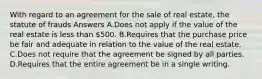 With regard to an agreement for the sale of real estate, the statute of frauds Answers A.Does not apply if the value of the real estate is less than 500. B.Requires that the purchase price be fair and adequate in relation to the value of the real estate. C.Does not require that the agreement be signed by all parties. D.Requires that the entire agreement be in a single writing.