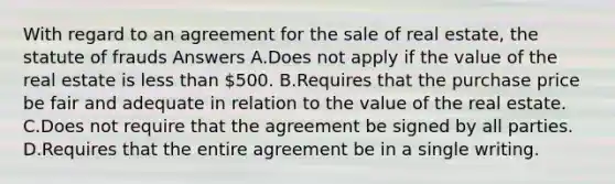 With regard to an agreement for the sale of real estate, the statute of frauds Answers A.Does not apply if the value of the real estate is less than 500. B.Requires that the purchase price be fair and adequate in relation to the value of the real estate. C.Does not require that the agreement be signed by all parties. D.Requires that the entire agreement be in a single writing.