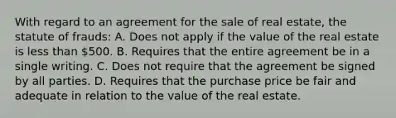 With regard to an agreement for the sale of real estate, the statute of frauds: A. Does not apply if the value of the real estate is less than 500. B. Requires that the entire agreement be in a single writing. C. Does not require that the agreement be signed by all parties. D. Requires that the purchase price be fair and adequate in relation to the value of the real estate.