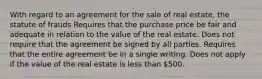 With regard to an agreement for the sale of real estate, the statute of frauds Requires that the purchase price be fair and adequate in relation to the value of the real estate. Does not require that the agreement be signed by all parties. Requires that the entire agreement be in a single writing. Does not apply if the value of the real estate is less than 500.