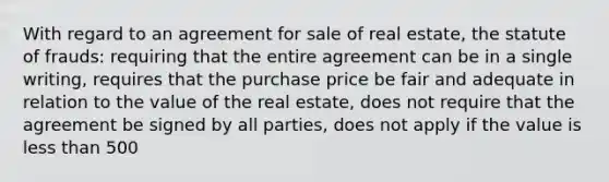 With regard to an agreement for sale of real estate, the statute of frauds: requiring that the entire agreement can be in a single writing, requires that the purchase price be fair and adequate in relation to the value of the real estate, does not require that the agreement be signed by all parties, does not apply if the value is less than 500