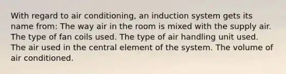 With regard to air conditioning, an induction system gets its name from: The way air in the room is mixed with the supply air. The type of fan coils used. The type of air handling unit used. The air used in the central element of the system. The volume of air conditioned.