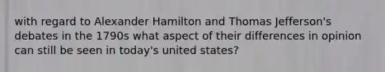 with regard to Alexander Hamilton and Thomas Jefferson's debates in the 1790s what aspect of their differences in opinion can still be seen in today's united states?