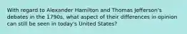 With regard to Alexander Hamilton and Thomas Jefferson's debates in the 1790s, what aspect of their differences in opinion can still be seen in today's United States?