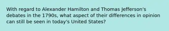 With regard to Alexander Hamilton and Thomas Jefferson's debates in the 1790s, what aspect of their differences in opinion can still be seen in today's United States?