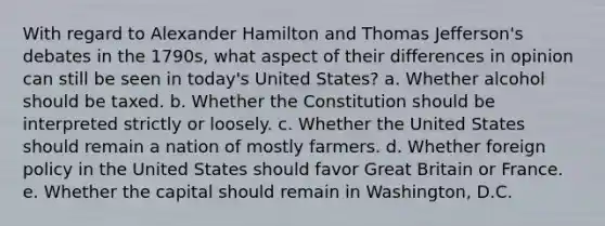 With regard to Alexander Hamilton and Thomas Jefferson's debates in the 1790s, what aspect of their differences in opinion can still be seen in today's United States? a. Whether alcohol should be taxed. b. Whether the Constitution should be interpreted strictly or loosely. c. Whether the United States should remain a nation of mostly farmers. d. Whether foreign policy in the United States should favor Great Britain or France. e. Whether the capital should remain in Washington, D.C.