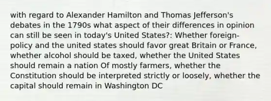 with regard to Alexander Hamilton and Thomas Jefferson's debates in the 1790s what aspect of their differences in opinion can still be seen in today's United States?: Whether foreign-policy and the united states should favor great Britain or France, whether alcohol should be taxed, whether the United States should remain a nation Of mostly farmers, whether the Constitution should be interpreted strictly or loosely, whether the capital should remain in Washington DC