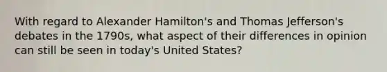 With regard to Alexander Hamilton's and Thomas Jefferson's debates in the 1790s, what aspect of their differences in opinion can still be seen in today's United States?