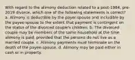 With regard to the alimony deduction related to a post-1984, pre-2019 divorce, which one of the following statements is correct? a. Alimony is deductible by the payer-spouse and includible by the payee-spouse to the extent that payment is contingent on the status of the divorced couple's children. b. The divorced couple may be members of the same household at the time alimony is paid, provided that the persons do not live as a married couple. c. Alimony payments must terminate on the death of the payee-spouse. d. Alimony may be paid either in cash or in property.