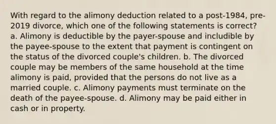 With regard to the alimony deduction related to a post-1984, pre-2019 divorce, which one of the following statements is correct? a. Alimony is deductible by the payer-spouse and includible by the payee-spouse to the extent that payment is contingent on the status of the divorced couple's children. b. The divorced couple may be members of the same household at the time alimony is paid, provided that the persons do not live as a married couple. c. Alimony payments must terminate on the death of the payee-spouse. d. Alimony may be paid either in cash or in property.