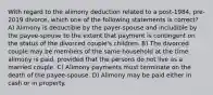 With regard to the alimony deduction related to a post-1984, pre-2019 divorce, which one of the following statements is correct? A) Alimony is deductible by the payer-spouse and includible by the payee-spouse to the extent that payment is contingent on the status of the divorced couple's children. B) The divorced couple may be members of the same household at the time alimony is paid, provided that the persons do not live as a married couple. C) Alimony payments must terminate on the death of the payee-spouse. D) Alimony may be paid either in cash or in property.