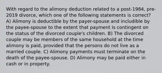 With regard to the alimony deduction related to a post-1984, pre-2019 divorce, which one of the following statements is correct? A) Alimony is deductible by the payer-spouse and includible by the payee-spouse to the extent that payment is contingent on the status of the divorced couple's children. B) The divorced couple may be members of the same household at the time alimony is paid, provided that the persons do not live as a married couple. C) Alimony payments must terminate on the death of the payee-spouse. D) Alimony may be paid either in cash or in property.