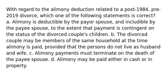 With regard to the alimony deduction related to a post-1984, pre-2019 divorce, which one of the following statements is correct? a. Alimony is deductible by the payor spouse, and includible by the payee spouse, to the extent that payment is contingent on the status of the divorced couple's children. b. The divorced couple may be members of the same household at the time alimony is paid, provided that the persons do not live as husband and wife. c. Alimony payments must terminate on the death of the payee spouse. d. Alimony may be paid either in cash or in property.