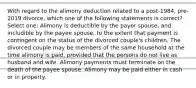 With regard to the alimony deduction related to a post-1984, pre-2019 divorce, which one of the following statements is correct? Select one: Alimony is deductible by the payor spouse, and includible by the payee spouse, to the extent that payment is contingent on the status of the divorced couple's children. The divorced couple may be members of the same household at the time alimony is paid, provided that the persons do not live as husband and wife. Alimony payments must terminate on the death of the payee spouse. Alimony may be paid either in cash or in property.