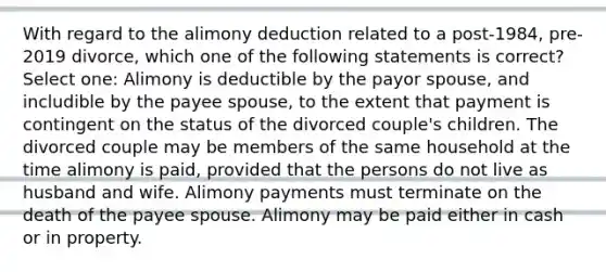 With regard to the alimony deduction related to a post-1984, pre-2019 divorce, which one of the following statements is correct? Select one: Alimony is deductible by the payor spouse, and includible by the payee spouse, to the extent that payment is contingent on the status of the divorced couple's children. The divorced couple may be members of the same household at the time alimony is paid, provided that the persons do not live as husband and wife. Alimony payments must terminate on the death of the payee spouse. Alimony may be paid either in cash or in property.