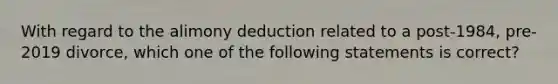 With regard to the alimony deduction related to a post-1984, pre-2019 divorce, which one of the following statements is correct?