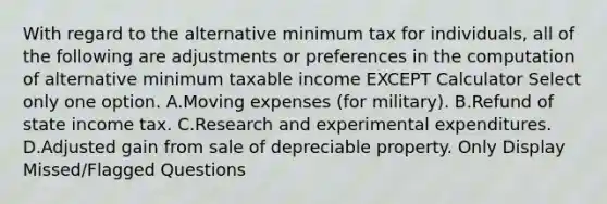 With regard to the alternative minimum tax for individuals, all of the following are adjustments or preferences in the computation of alternative minimum taxable income EXCEPT Calculator Select only one option. A.Moving expenses (for military). B.Refund of state income tax. C.Research and experimental expenditures. D.Adjusted gain from sale of depreciable property. Only Display Missed/Flagged Questions