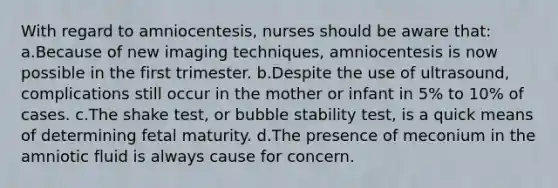 With regard to amniocentesis, nurses should be aware that: a.Because of new imaging techniques, amniocentesis is now possible in the first trimester. b.Despite the use of ultrasound, complications still occur in the mother or infant in 5% to 10% of cases. c.The shake test, or bubble stability test, is a quick means of determining fetal maturity. d.The presence of meconium in the amniotic fluid is always cause for concern.