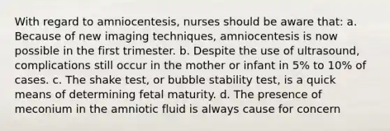 With regard to amniocentesis, nurses should be aware that: a. Because of new imaging techniques, amniocentesis is now possible in the first trimester. b. Despite the use of ultrasound, complications still occur in the mother or infant in 5% to 10% of cases. c. The shake test, or bubble stability test, is a quick means of determining fetal maturity. d. The presence of meconium in the amniotic fluid is always cause for concern