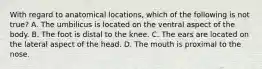 With regard to anatomical​ locations, which of the following is not​ true? A. The umbilicus is located on the ventral aspect of the body. B. The foot is distal to the knee. C. The ears are located on the lateral aspect of the head. D. The mouth is proximal to the nose.