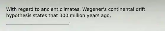 With regard to ancient climates, Wegener's continental drift hypothesis states that 300 million years ago, ___________________________.