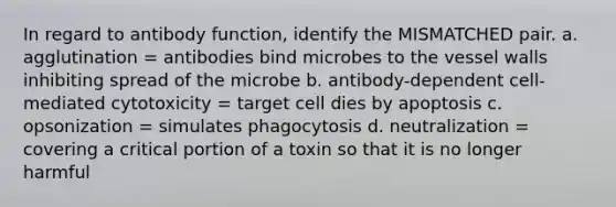 In regard to antibody function, identify the MISMATCHED pair. a. agglutination = antibodies bind microbes to the vessel walls inhibiting spread of the microbe b. antibody-dependent cell-mediated cytotoxicity = target cell dies by apoptosis c. opsonization = simulates phagocytosis d. neutralization = covering a critical portion of a toxin so that it is no longer harmful