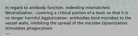 In regard to antibody function, indenting mismatched: Neutralization : covering a critical portion of a toxin so that it is no longer harmful Agglutination: antibodies bind microbes to the vessel walls, inhibiting the spread of the microbe Opsonization: stimulates phagocytosis