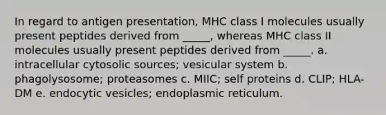 In regard to antigen presentation, MHC class I molecules usually present peptides derived from _____, whereas MHC class II molecules usually present peptides derived from _____. a. intracellular cytosolic sources; vesicular system b. phagolysosome; proteasomes c. MIIC; self proteins d. CLIP; HLA-DM e. endocytic vesicles; endoplasmic reticulum.