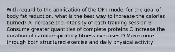 With regard to the application of the OPT model for the goal of body fat reduction, what is the best way to increase the calories burned? A Increase the intensity of each training session B Consume greater quantities of complete proteins C Increase the duration of cardiorespiratory fitness exercises D Move more through both structured exercise and daily physical activity