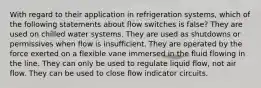 With regard to their application in refrigeration systems, which of the following statements about flow switches is false? They are used on chilled water systems. They are used as shutdowns or permissives when flow is insufficient. They are operated by the force exerted on a flexible vane immersed in the fluid flowing in the line. They can only be used to regulate liquid flow, not air flow. They can be used to close flow indicator circuits.