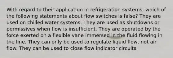 With regard to their application in refrigeration systems, which of the following statements about flow switches is false? They are used on chilled water systems. They are used as shutdowns or permissives when flow is insufficient. They are operated by the force exerted on a flexible vane immersed in the fluid flowing in the line. They can only be used to regulate liquid flow, not air flow. They can be used to close flow indicator circuits.