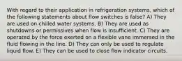 With regard to their application in refrigeration systems, which of the following statements about flow switches is false? A) They are used on chilled water systems. B) They are used as shutdowns or permissives when flow is insufficient. C) They are operated by the force exerted on a flexible vane immersed in the fluid flowing in the line. D) They can only be used to regulate liquid flow. E) They can be used to close flow indicator circuits.