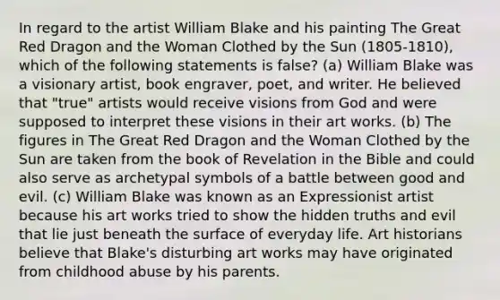 In regard to the artist William Blake and his painting The Great Red Dragon and the Woman Clothed by the Sun (1805-1810), which of the following statements is false? (a) William Blake was a visionary artist, book engraver, poet, and writer. He believed that "true" artists would receive visions from God and were supposed to interpret these visions in their art works. (b) The figures in The Great Red Dragon and the Woman Clothed by the Sun are taken from the book of Revelation in the Bible and could also serve as archetypal symbols of a battle between good and evil. (c) William Blake was known as an Expressionist artist because his art works tried to show the hidden truths and evil that lie just beneath the surface of everyday life. Art historians believe that Blake's disturbing art works may have originated from childhood abuse by his parents.