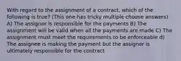 With regard to the assignment of a contract, which of the following is true? (This one has tricky multiple choose answers) A) The assignor is responsible for the payments B) The assignment will be valid when all the payments are made C) The assignment must meet the requirements to be enforceable d) The assignee is making the payment but the assignor is ultimately responsible for the contract