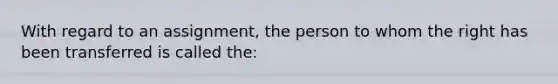 With regard to an assignment, the person to whom the right has been transferred is called the: